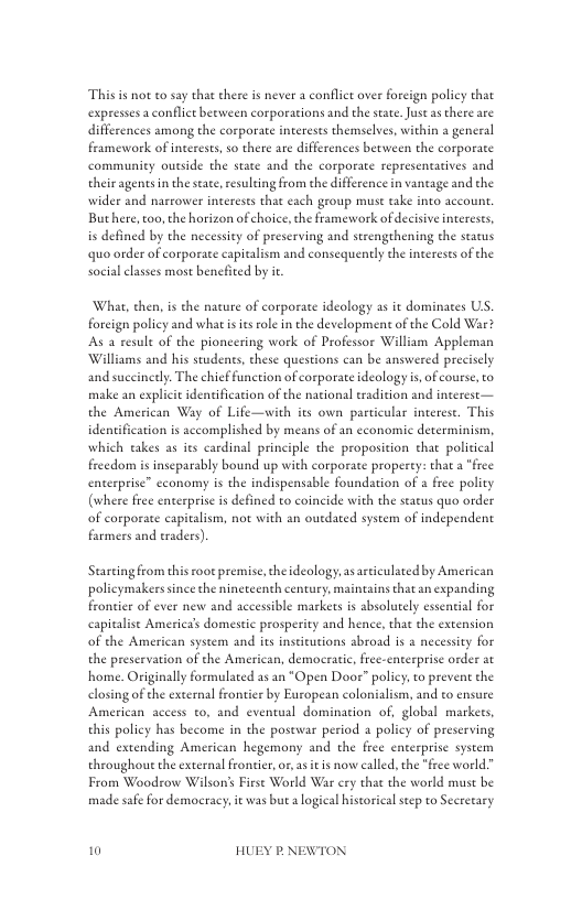 Thisis not o say that there is never a confliet over foreign policy that expresses a conflict beeween corporations and the state Justasthere are differences among the corporate interests themselves, within a general framework of interests, so there are differences between the corporate community outside the state and the corporate representatives and their agenes i the seae, esulting from the difference in vaneage and the wider and nasrower interests that each group must take into account. Buthere, o, the horizon of choice,the framework of decisive interests, is defined by the necessity of prescrving and strenghening the status quo order of corporace capitalism and consequently the interests of the social classes most benefited by it  What, then, is the nacure of corporate ideology as it dominates US. foreign policy and what s its role in the development of the Cold War? As a result of the pioncering work of Professor William Appleman Williams and his students, these questions ean be answered preciscly and succinetly. The chief function of corporate ideology s, of ourse, to make an explicit identification of the national radition and interest— the American Way of Life—with its own particular interest. This identification is accomplished by means of an economic determinism, which eakes as its cardinal principle the proposition that policical frcedom is inseparably bound up with corporate property: that a “frce enterprise” economy is the indispensable foundation of a free polity (where free enterprise s defined to coincide with the status quo order of corporae capitalism, not with an outdated system of independent farmers and traders).  Stareingfrom this ot premise,the ideology, as artieulaed by American polieymakers since the nincteenth century, maintains th  nexpanding frontier of ever new and accessible markets is sbsolutely essential for capitalise America’s domestic prosperity and hence, that the extension of the American system and its inseicutions abroad is a necessity for the preservation of the American, democratic free-enterprise order at home. Originally formulated as an *Open Door” policy. o prevent the closing of the external frontier by European colonialism, and to ensure American access to, and eventual domination of, global markets, this policy has become in the postwar period  policy of preserving and extending American hegemony and the free enterprise syseem throughout the external frontie, o, asit is now called, the *free world.” From Woodrow Wilson’s Firse World War cry that the world muse be made safe for democracy, it was but alogical historical step to Secretary  0 HUEY P.NEWTON 
